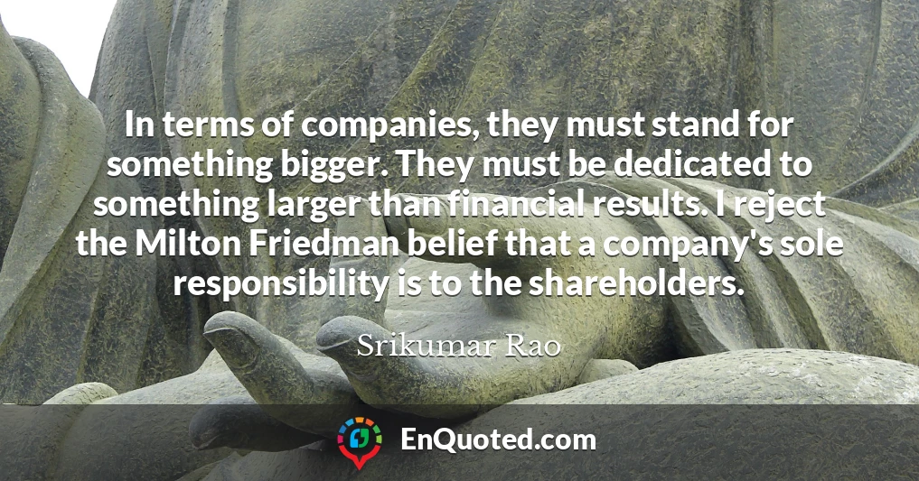 In terms of companies, they must stand for something bigger. They must be dedicated to something larger than financial results. I reject the Milton Friedman belief that a company's sole responsibility is to the shareholders.