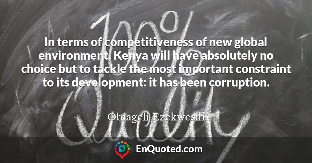 In terms of competitiveness of new global environment, Kenya will have absolutely no choice but to tackle the most important constraint to its development: it has been corruption.