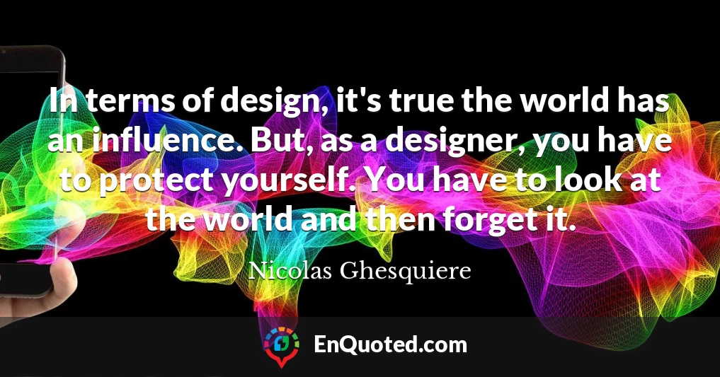 In terms of design, it's true the world has an influence. But, as a designer, you have to protect yourself. You have to look at the world and then forget it.