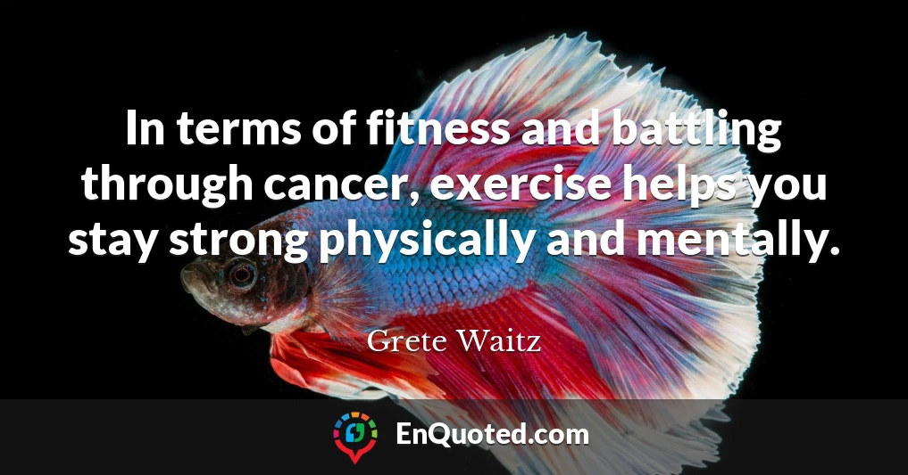 In terms of fitness and battling through cancer, exercise helps you stay strong physically and mentally.