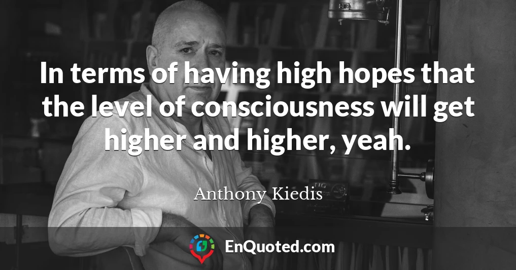 In terms of having high hopes that the level of consciousness will get higher and higher, yeah.