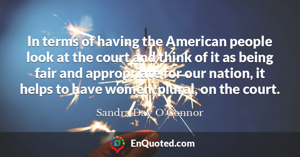 In terms of having the American people look at the court and think of it as being fair and appropriate for our nation, it helps to have women, plural, on the court.