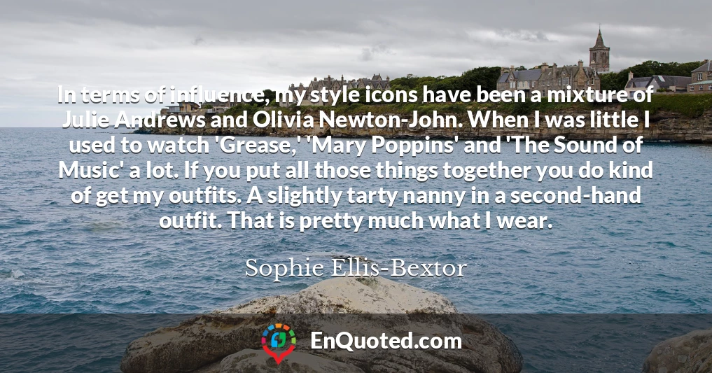 In terms of influence, my style icons have been a mixture of Julie Andrews and Olivia Newton-John. When I was little I used to watch 'Grease,' 'Mary Poppins' and 'The Sound of Music' a lot. If you put all those things together you do kind of get my outfits. A slightly tarty nanny in a second-hand outfit. That is pretty much what I wear.