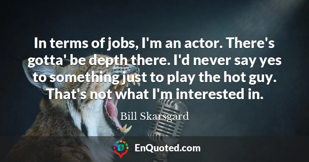 In terms of jobs, I'm an actor. There's gotta' be depth there. I'd never say yes to something just to play the hot guy. That's not what I'm interested in.