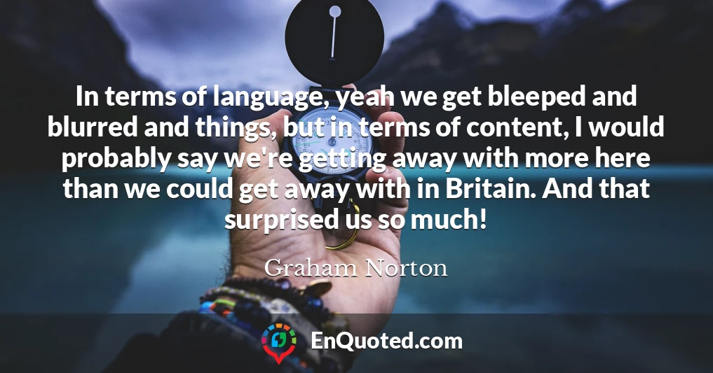 In terms of language, yeah we get bleeped and blurred and things, but in terms of content, I would probably say we're getting away with more here than we could get away with in Britain. And that surprised us so much!