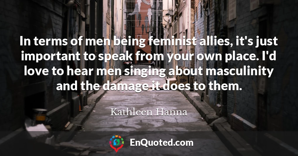 In terms of men being feminist allies, it's just important to speak from your own place. I'd love to hear men singing about masculinity and the damage it does to them.