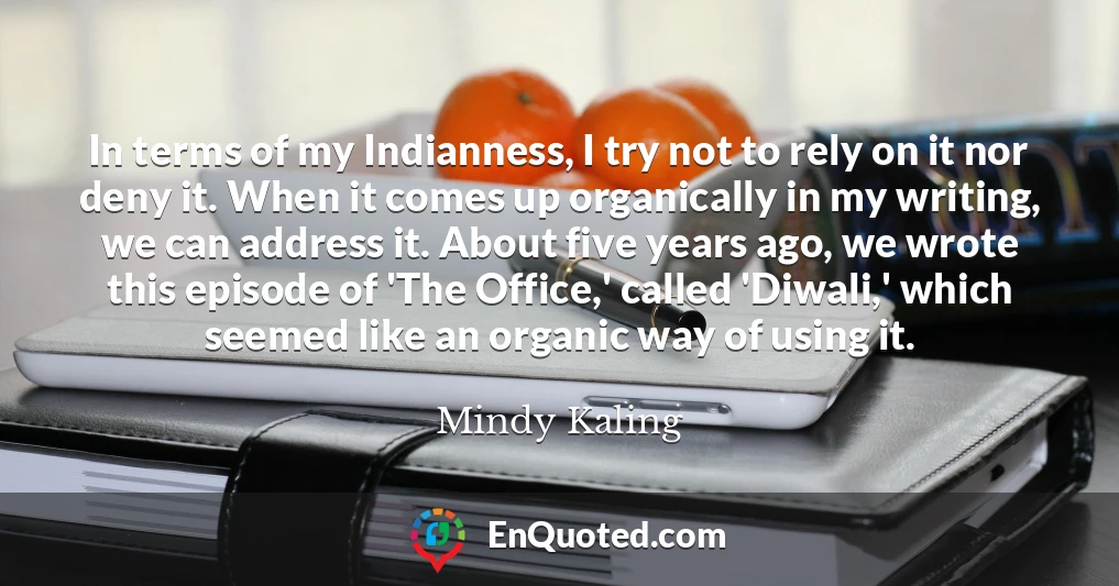 In terms of my Indianness, I try not to rely on it nor deny it. When it comes up organically in my writing, we can address it. About five years ago, we wrote this episode of 'The Office,' called 'Diwali,' which seemed like an organic way of using it.