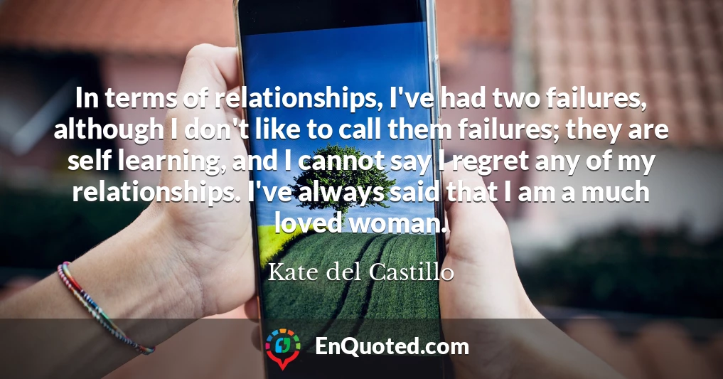 In terms of relationships, I've had two failures, although I don't like to call them failures; they are self learning, and I cannot say I regret any of my relationships. I've always said that I am a much loved woman.