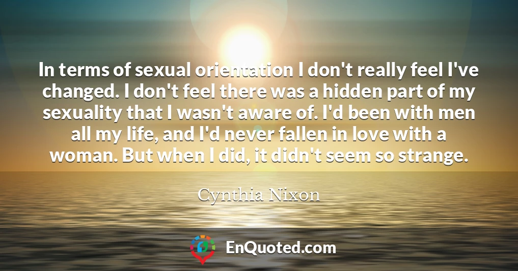 In terms of sexual orientation I don't really feel I've changed. I don't feel there was a hidden part of my sexuality that I wasn't aware of. I'd been with men all my life, and I'd never fallen in love with a woman. But when I did, it didn't seem so strange.
