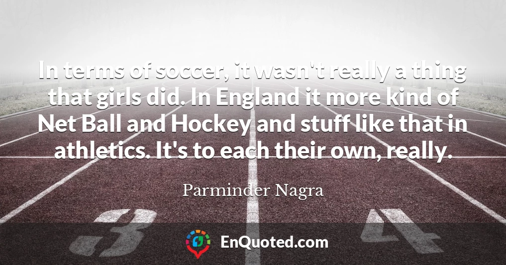 In terms of soccer, it wasn't really a thing that girls did. In England it more kind of Net Ball and Hockey and stuff like that in athletics. It's to each their own, really.