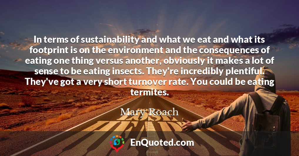 In terms of sustainability and what we eat and what its footprint is on the environment and the consequences of eating one thing versus another, obviously it makes a lot of sense to be eating insects. They're incredibly plentiful. They've got a very short turnover rate. You could be eating termites.