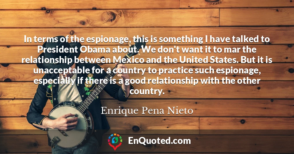 In terms of the espionage, this is something I have talked to President Obama about. We don't want it to mar the relationship between Mexico and the United States. But it is unacceptable for a country to practice such espionage, especially if there is a good relationship with the other country.
