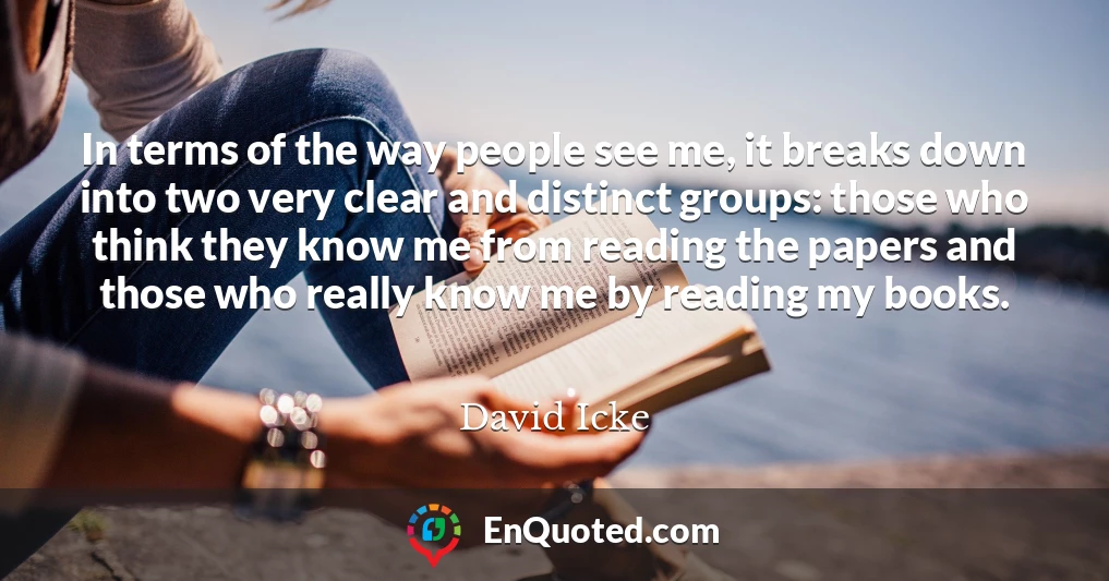 In terms of the way people see me, it breaks down into two very clear and distinct groups: those who think they know me from reading the papers and those who really know me by reading my books.