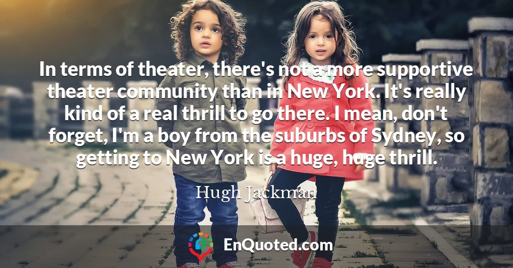 In terms of theater, there's not a more supportive theater community than in New York. It's really kind of a real thrill to go there. I mean, don't forget, I'm a boy from the suburbs of Sydney, so getting to New York is a huge, huge thrill.