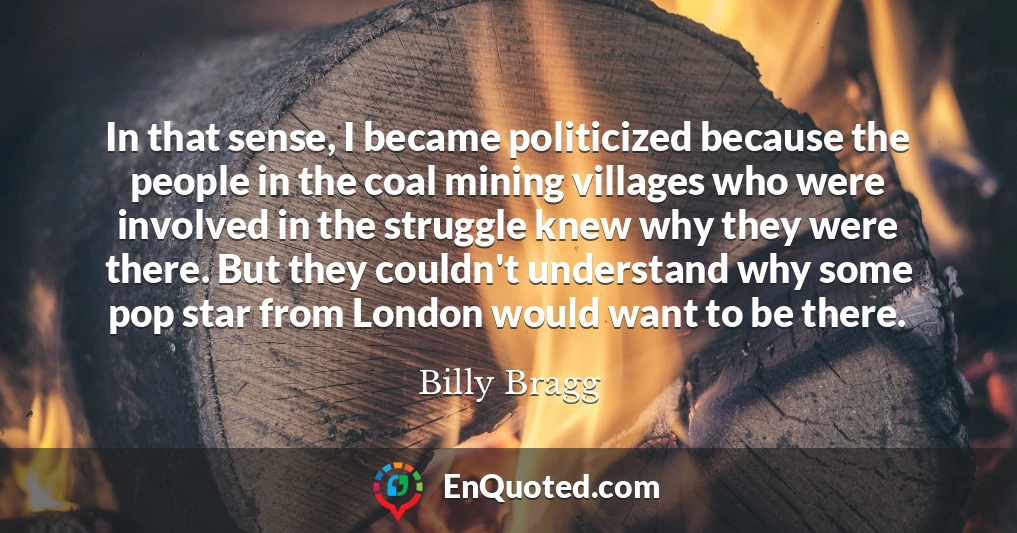 In that sense, I became politicized because the people in the coal mining villages who were involved in the struggle knew why they were there. But they couldn't understand why some pop star from London would want to be there.