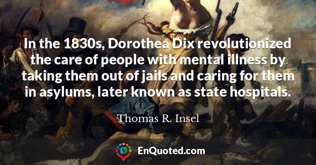 In the 1830s, Dorothea Dix revolutionized the care of people with mental illness by taking them out of jails and caring for them in asylums, later known as state hospitals.