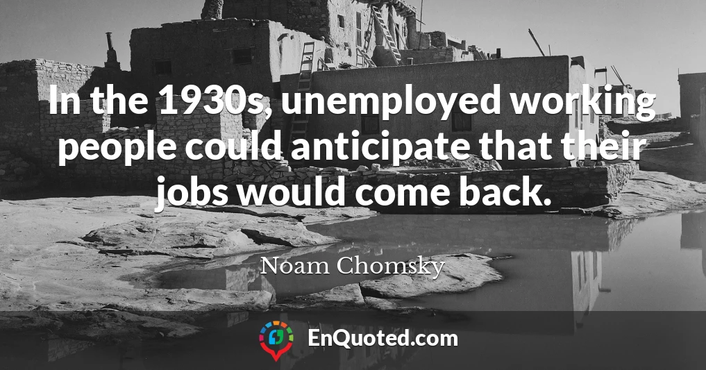 In the 1930s, unemployed working people could anticipate that their jobs would come back.