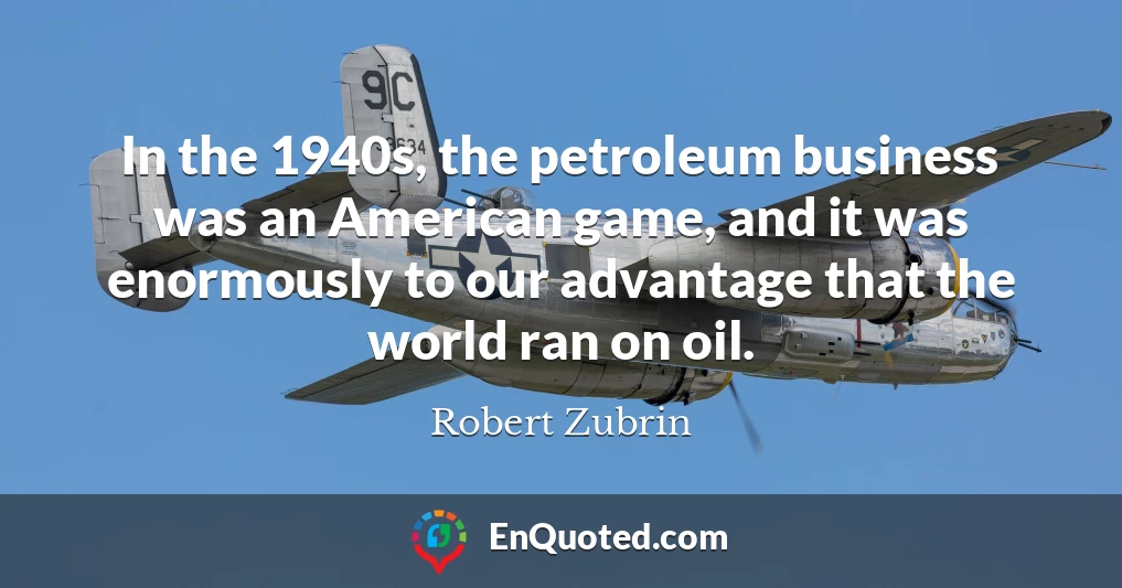 In the 1940s, the petroleum business was an American game, and it was enormously to our advantage that the world ran on oil.