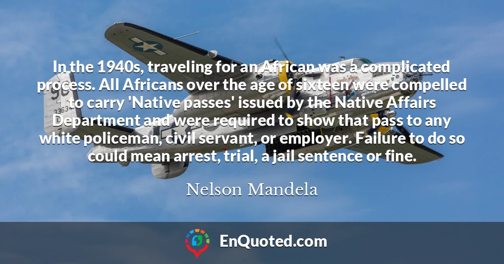 In the 1940s, traveling for an African was a complicated process. All Africans over the age of sixteen were compelled to carry 'Native passes' issued by the Native Affairs Department and were required to show that pass to any white policeman, civil servant, or employer. Failure to do so could mean arrest, trial, a jail sentence or fine.