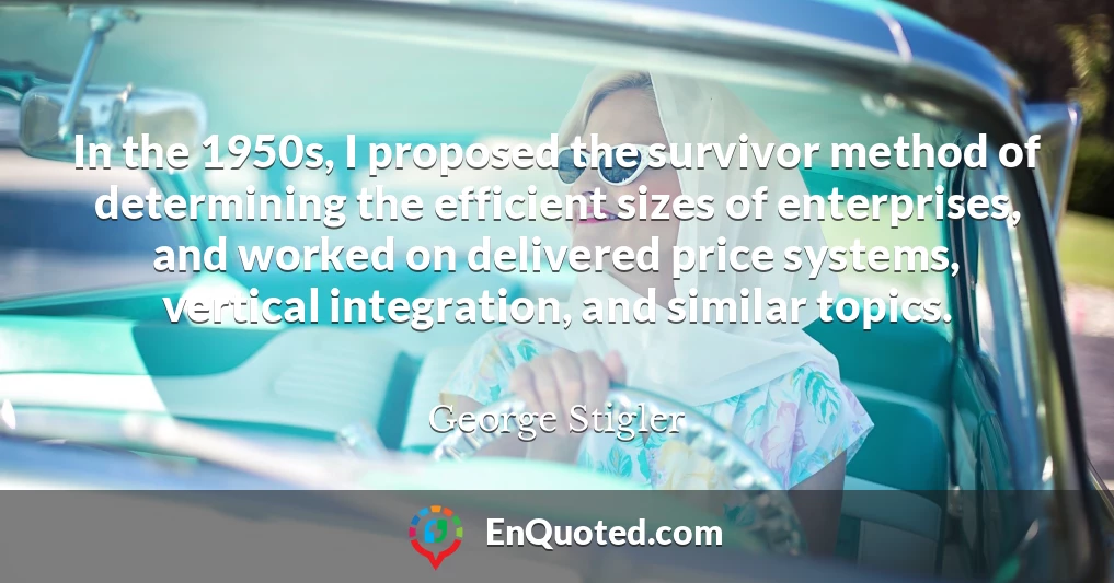 In the 1950s, I proposed the survivor method of determining the efficient sizes of enterprises, and worked on delivered price systems, vertical integration, and similar topics.