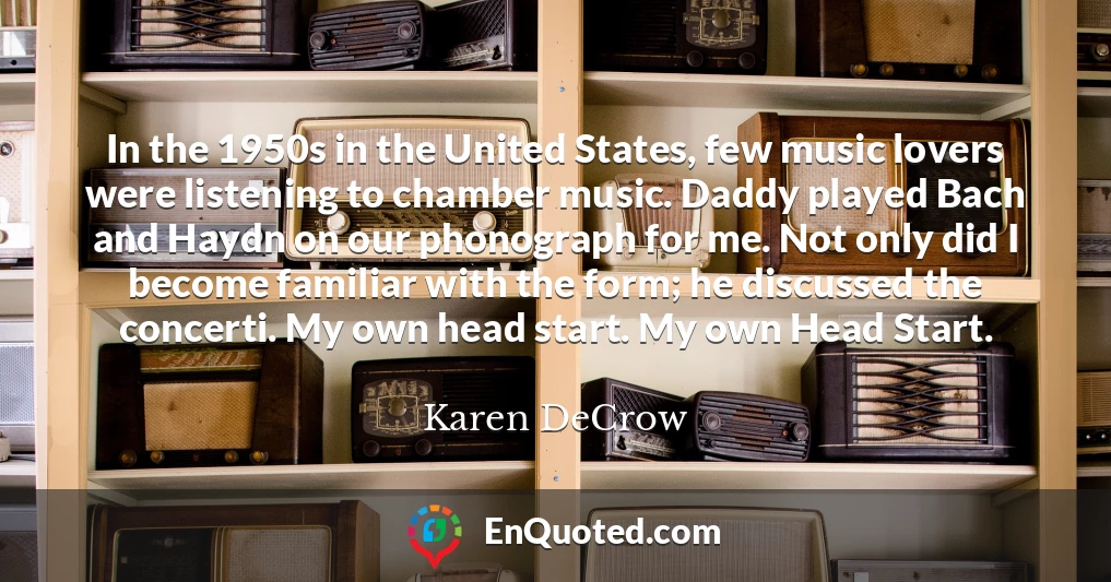 In the 1950s in the United States, few music lovers were listening to chamber music. Daddy played Bach and Haydn on our phonograph for me. Not only did I become familiar with the form; he discussed the concerti. My own head start. My own Head Start.