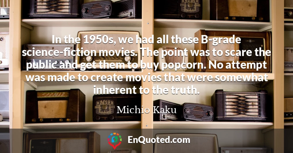 In the 1950s, we had all these B-grade science-fiction movies. The point was to scare the public and get them to buy popcorn. No attempt was made to create movies that were somewhat inherent to the truth.