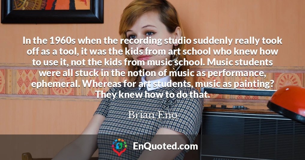 In the 1960s when the recording studio suddenly really took off as a tool, it was the kids from art school who knew how to use it, not the kids from music school. Music students were all stuck in the notion of music as performance, ephemeral. Whereas for art students, music as painting? They knew how to do that.