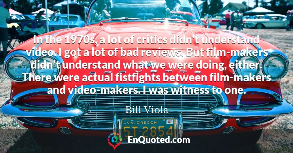 In the 1970s, a lot of critics didn't understand video. I got a lot of bad reviews. But film-makers didn't understand what we were doing, either. There were actual fistfights between film-makers and video-makers. I was witness to one.