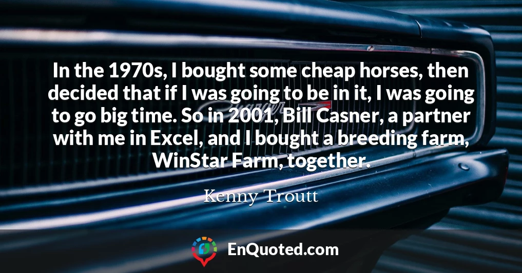 In the 1970s, I bought some cheap horses, then decided that if I was going to be in it, I was going to go big time. So in 2001, Bill Casner, a partner with me in Excel, and I bought a breeding farm, WinStar Farm, together.