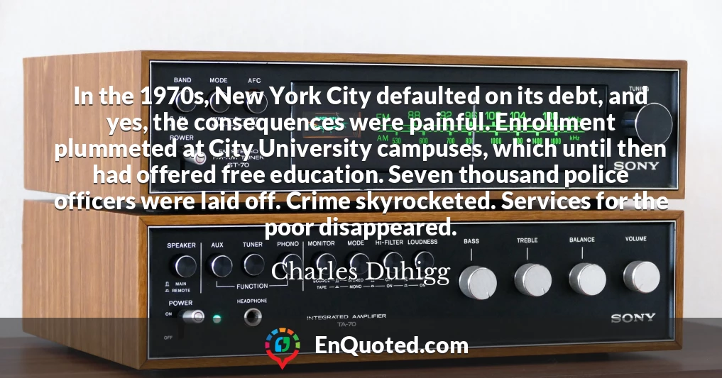 In the 1970s, New York City defaulted on its debt, and yes, the consequences were painful. Enrollment plummeted at City University campuses, which until then had offered free education. Seven thousand police officers were laid off. Crime skyrocketed. Services for the poor disappeared.
