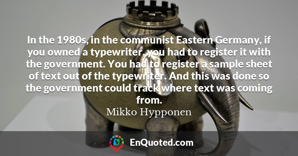 In the 1980s, in the communist Eastern Germany, if you owned a typewriter, you had to register it with the government. You had to register a sample sheet of text out of the typewriter. And this was done so the government could track where text was coming from.