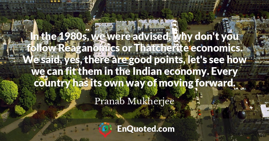 In the 1980s, we were advised, why don't you follow Reaganomics or Thatcherite economics. We said, yes, there are good points, let's see how we can fit them in the Indian economy. Every country has its own way of moving forward.