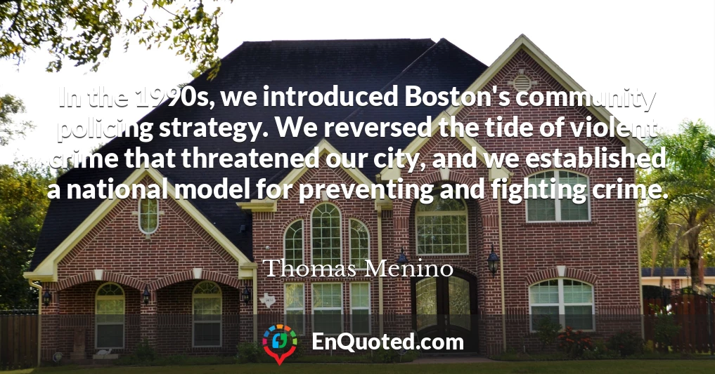 In the 1990s, we introduced Boston's community policing strategy. We reversed the tide of violent crime that threatened our city, and we established a national model for preventing and fighting crime.