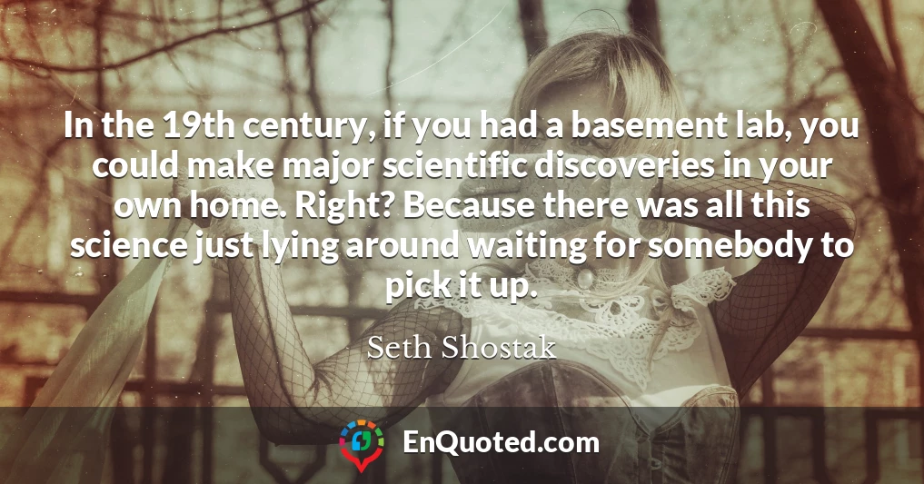 In the 19th century, if you had a basement lab, you could make major scientific discoveries in your own home. Right? Because there was all this science just lying around waiting for somebody to pick it up.