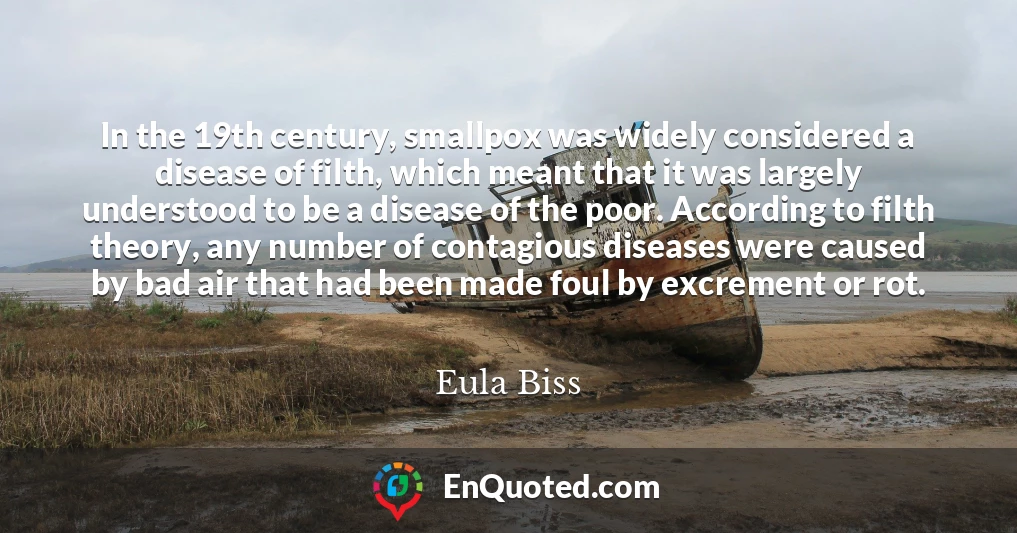 In the 19th century, smallpox was widely considered a disease of filth, which meant that it was largely understood to be a disease of the poor. According to filth theory, any number of contagious diseases were caused by bad air that had been made foul by excrement or rot.