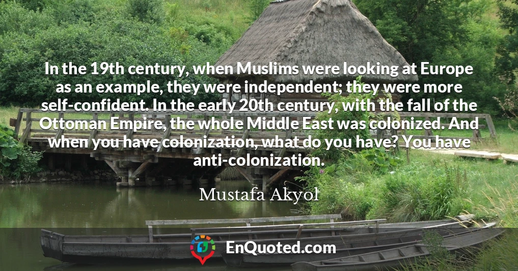 In the 19th century, when Muslims were looking at Europe as an example, they were independent; they were more self-confident. In the early 20th century, with the fall of the Ottoman Empire, the whole Middle East was colonized. And when you have colonization, what do you have? You have anti-colonization.