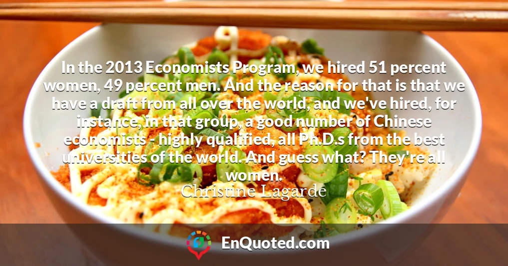 In the 2013 Economists Program, we hired 51 percent women, 49 percent men. And the reason for that is that we have a draft from all over the world, and we've hired, for instance, in that group, a good number of Chinese economists - highly qualified, all Ph.D.s from the best universities of the world. And guess what? They're all women.
