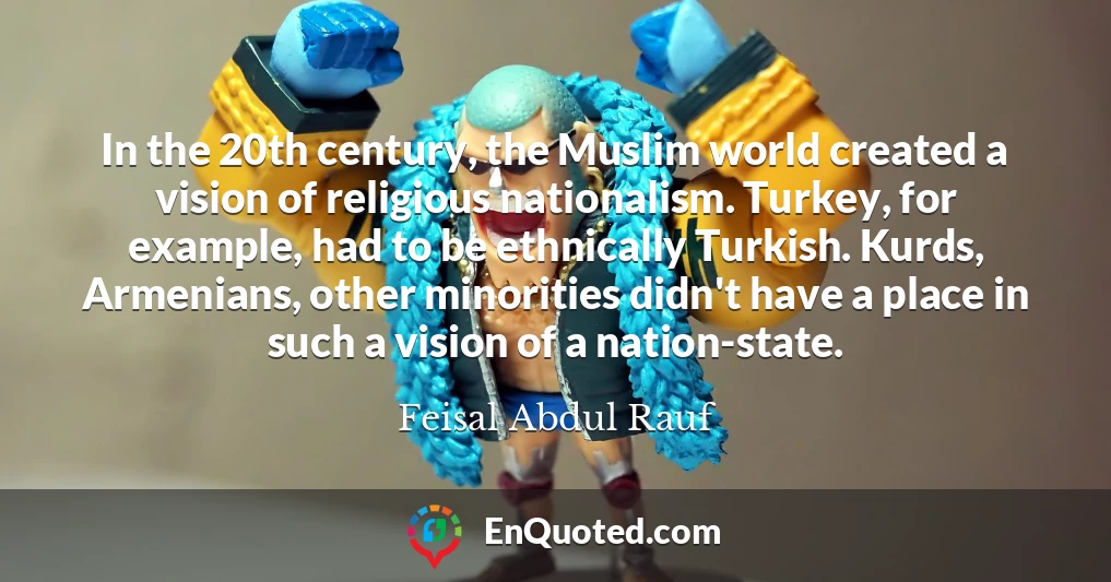In the 20th century, the Muslim world created a vision of religious nationalism. Turkey, for example, had to be ethnically Turkish. Kurds, Armenians, other minorities didn't have a place in such a vision of a nation-state.