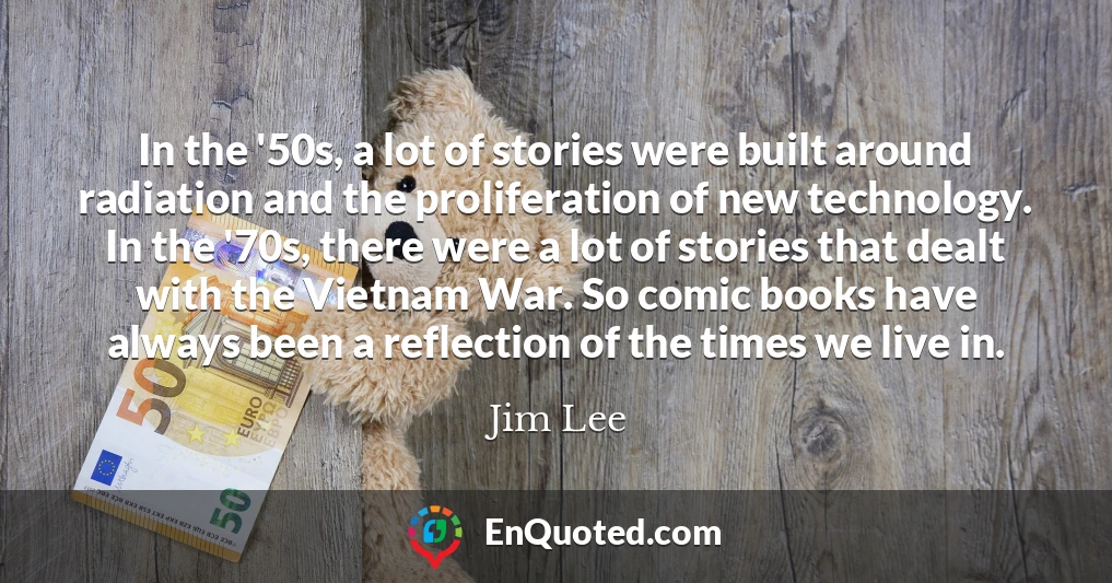In the '50s, a lot of stories were built around radiation and the proliferation of new technology. In the '70s, there were a lot of stories that dealt with the Vietnam War. So comic books have always been a reflection of the times we live in.