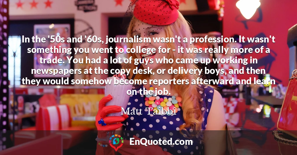 In the '50s and '60s, journalism wasn't a profession. It wasn't something you went to college for - it was really more of a trade. You had a lot of guys who came up working in newspapers at the copy desk, or delivery boys, and then they would somehow become reporters afterward and learn on the job.
