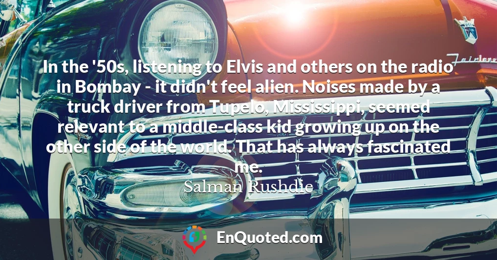 In the '50s, listening to Elvis and others on the radio in Bombay - it didn't feel alien. Noises made by a truck driver from Tupelo, Mississippi, seemed relevant to a middle-class kid growing up on the other side of the world. That has always fascinated me.