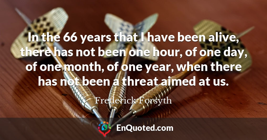 In the 66 years that I have been alive, there has not been one hour, of one day, of one month, of one year, when there has not been a threat aimed at us.