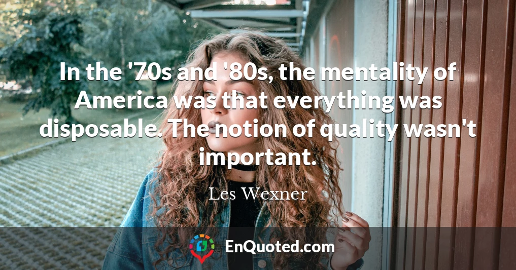 In the '70s and '80s, the mentality of America was that everything was disposable. The notion of quality wasn't important.