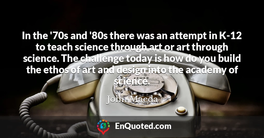 In the '70s and '80s there was an attempt in K-12 to teach science through art or art through science. The challenge today is how do you build the ethos of art and design into the academy of science.