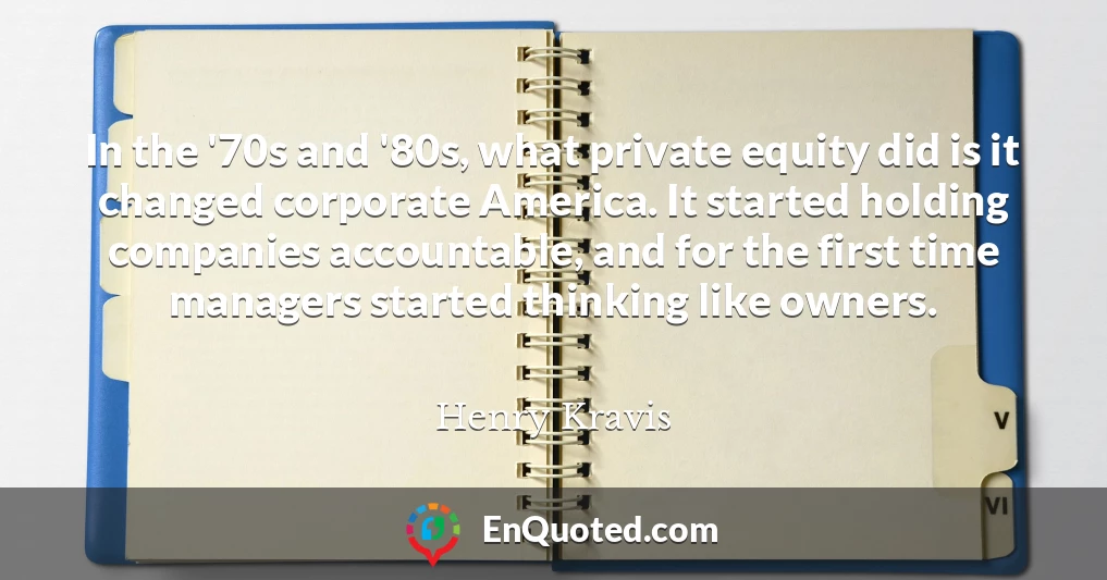 In the '70s and '80s, what private equity did is it changed corporate America. It started holding companies accountable, and for the first time managers started thinking like owners.