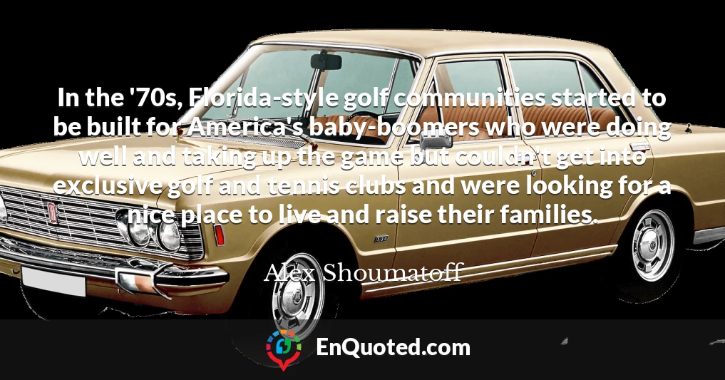 In the '70s, Florida-style golf communities started to be built for America's baby-boomers who were doing well and taking up the game but couldn't get into exclusive golf and tennis clubs and were looking for a nice place to live and raise their families.
