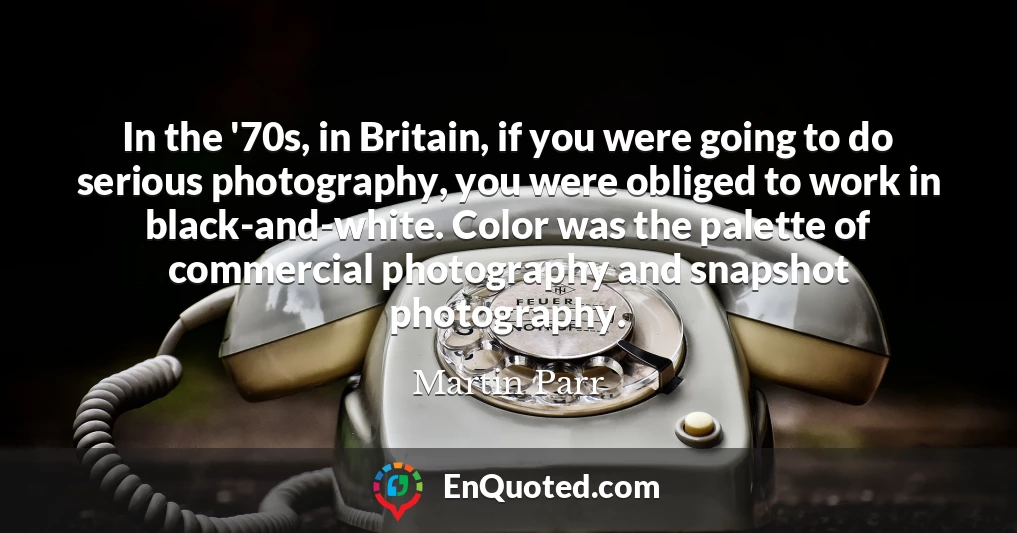 In the '70s, in Britain, if you were going to do serious photography, you were obliged to work in black-and-white. Color was the palette of commercial photography and snapshot photography.