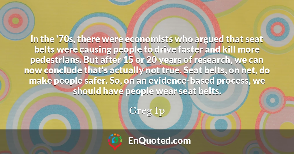 In the '70s, there were economists who argued that seat belts were causing people to drive faster and kill more pedestrians. But after 15 or 20 years of research, we can now conclude that's actually not true. Seat belts, on net, do make people safer. So, on an evidence-based process, we should have people wear seat belts.