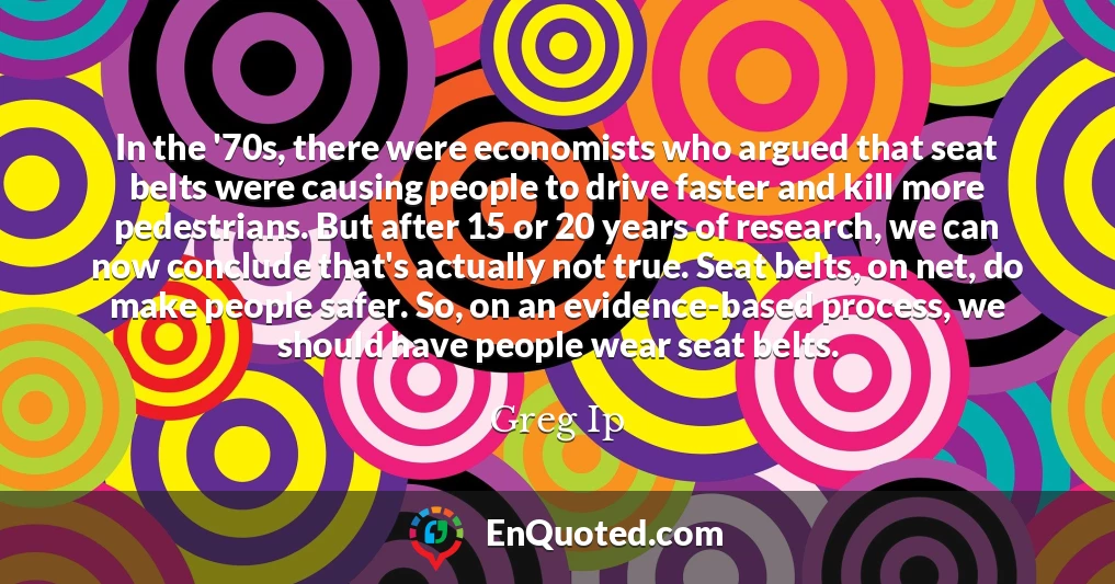 In the '70s, there were economists who argued that seat belts were causing people to drive faster and kill more pedestrians. But after 15 or 20 years of research, we can now conclude that's actually not true. Seat belts, on net, do make people safer. So, on an evidence-based process, we should have people wear seat belts.