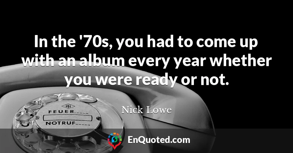 In the '70s, you had to come up with an album every year whether you were ready or not.